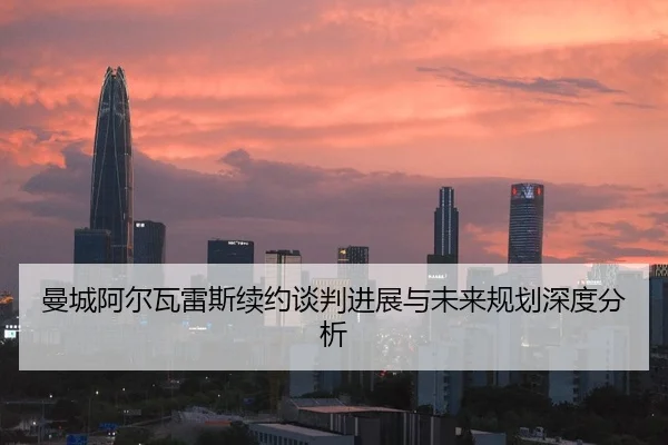 曼城阿尔瓦雷斯续约谈判进展与未来规划深度分析
